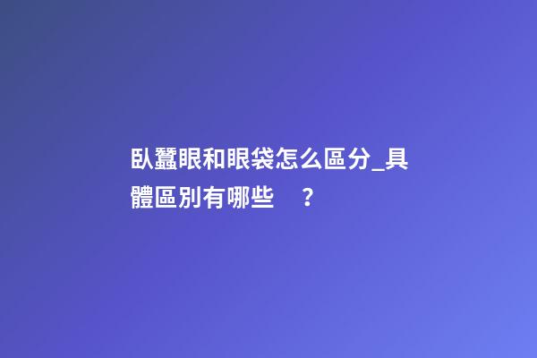 臥蠶眼和眼袋怎么區分_具體區別有哪些？
